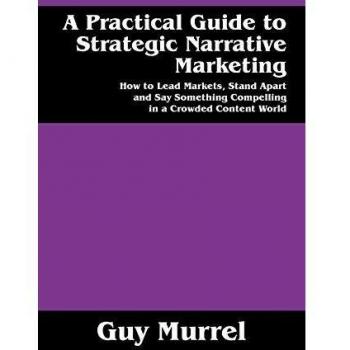 A Practical Guide to Strategic Narrative Marketing: How to Lead Markets, Stand Apart and Say Something Compelling in a Crowded Content World