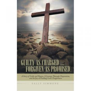 Guilty as Charged . . . Forgiven as Promised: A Story of Guilt and Shame, a Journey Through Depression, and the Joy of Finding God's Forgiveness
