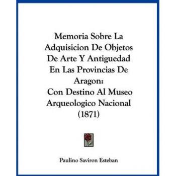 Esteban, Paulino Saviron: Memoria Sobre La Adquisicion De Objetos De Arte Y Antiguedad En Las Provincias De Aragon