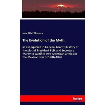 The Evolution of the Myth,: as exemplified in General Grant's history of the plot of President Polk and Secretary Marcy to sacrifice two American armies in the Mexican war of 1846-1848