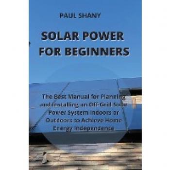SOLAR POWER FOR BEGINNERS: The Best Manual for Planning and Installing an Off-Grid Solar Power System Indoors or Outdoors to Achieve Home Energy Independence