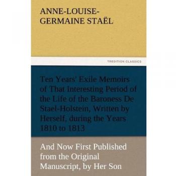 Ten Years' Exile Memoirs of That Interesting Period of the Life of the Baroness De Stael-Holstein, Written by Herself, during the Years 1810, 1811, ... Manuscript, by Her Son. (TREDITION CLASSICS)