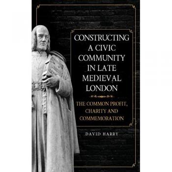Harry, D: Constructing a Civic Community in Late Medieval -: The Common Profit, Charity and Commemoration