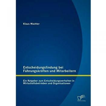 Entscheidungsfindung bei Führungskräften und Mitarbeitern: Ein Ratgeber zum Entscheidungsverhalten in Wirtschaftsbetrieben und Organisationen