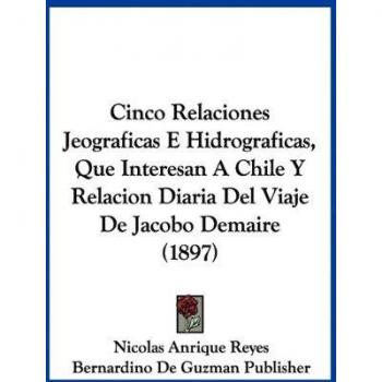 Cinco Relaciones Jeograficas E Hidrograficas, Que Interesan A Chile Y Relacion Diaria Del Viaje De Jacobo Demaire (1897)