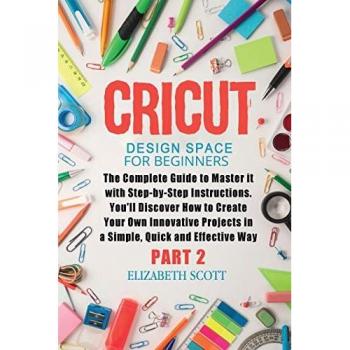 Cricut Design Space for Beginners: The Complete Guide to Master it with Step-by-Step Instructions. You'll Discover How to Create Your Own Innovative Projects in a Simple and Effective Way (Part 2)