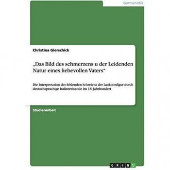 Das Bild des schmerzens u der Leidenden Natur eines liebevollen Vaters: Die Interpretation des fehlenden Schreiens der Laokoonfigur durch deutschsprachige Italienreisende im 18. Jahrhundert