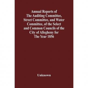 Unknown: Annual Reports Of The Auditing Committee, Street Committee, And Water Committee, Of The Select And Common Councils Of The City Of Allegheny For The Year 1856 , Together With A Tabular Statement Of The Grading And Paving Of Streets, In Allegheny C
