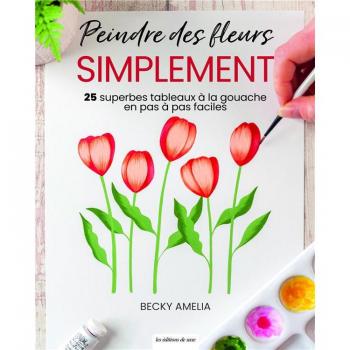 PEINDRE DES FLEURS SIMPLEMENT : 25 SUPERBES TABLEAUX A LA GOUACHE EN PAS A PAS FACILES